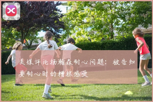 美媒评论杨瀚森耐心问题：被告知要耐心时的糟糕感受