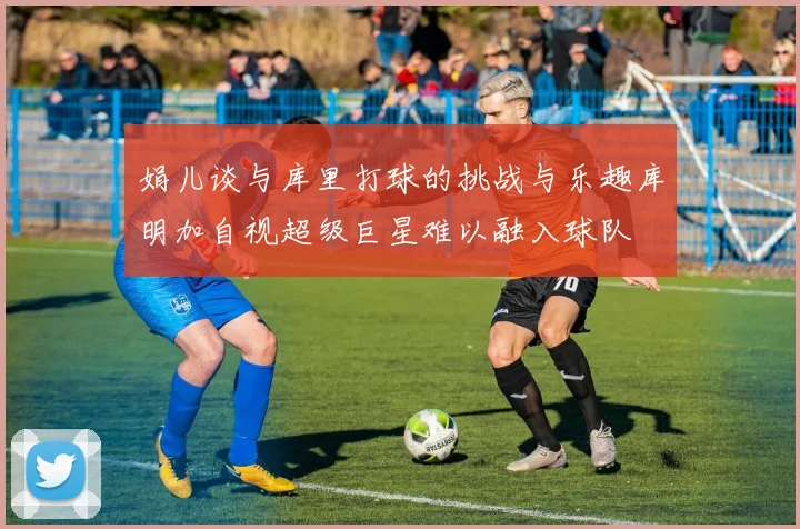 娟儿谈与库里打球的挑战与乐趣库明加自视超级巨星难以融入球队
