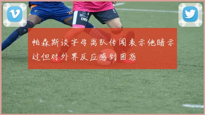 帕森斯谈字母离队传闻表示他暗示过但对外界反应感到困惑