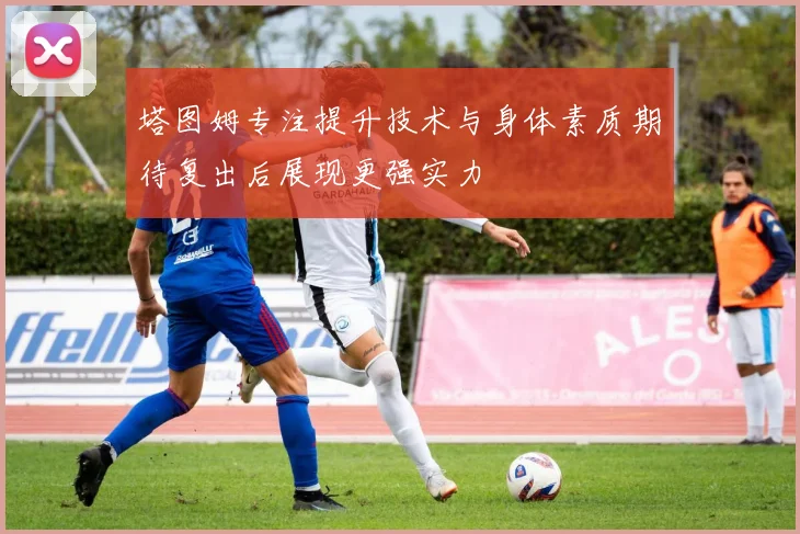 塔图姆专注提升技术与身体素质期待复出后展现更强实力