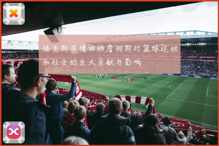 福克斯深情回顾詹姆斯对篮球运动和社会的巨大贡献与影响