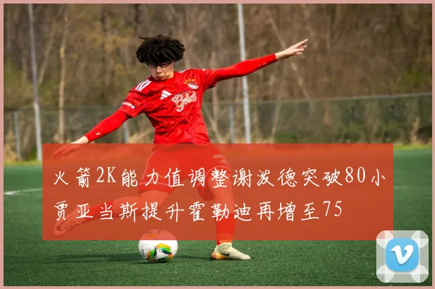 火箭2K能力值调整谢泼德突破80小贾亚当斯提升霍勒迪再增至75