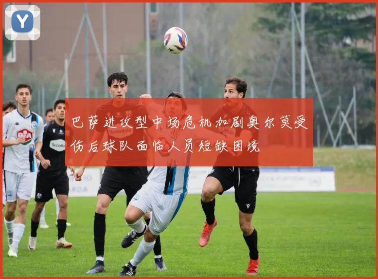 巴萨进攻型中场危机加剧奥尔莫受伤后球队面临人员短缺困境