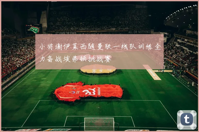 小将谢伊莱西随曼联一线队训练全力备战埃弗顿挑战赛