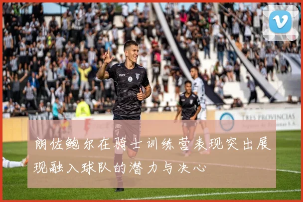 朗佐鲍尔在骑士训练营表现突出展现融入球队的潜力与决心