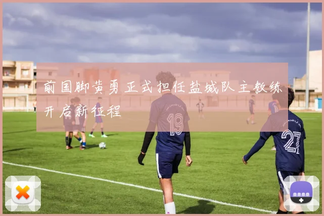 前国脚黄勇正式担任盐城队主教练开启新征程