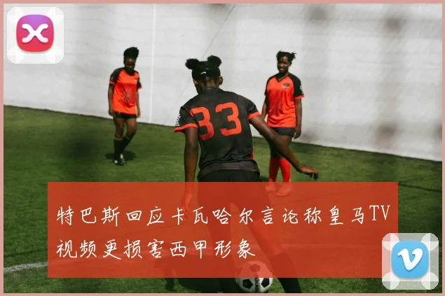 特巴斯回应卡瓦哈尔言论称皇马TV视频更损害西甲形象
