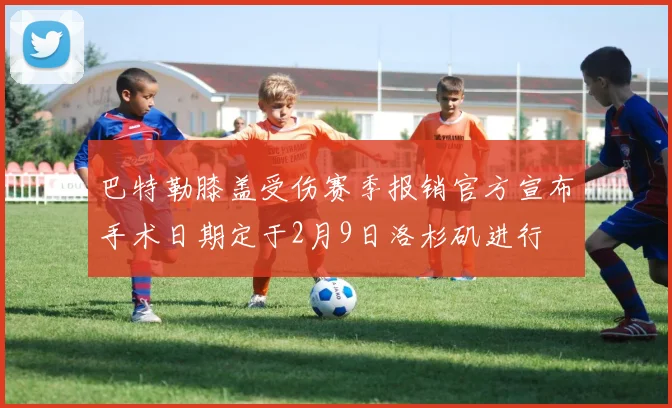 巴特勒膝盖受伤赛季报销官方宣布手术日期定于2月9日洛杉矶进行