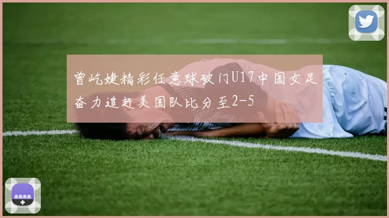 曾屹婕精彩任意球破门U17中国女足奋力追赶美国队比分至2-5