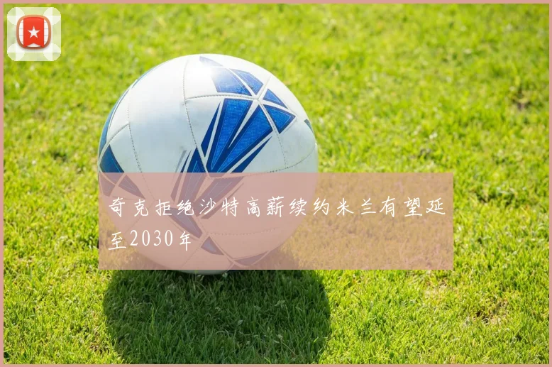奇克拒绝沙特高薪续约米兰有望延至2030年