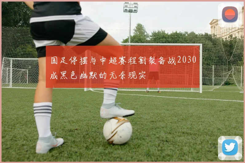 国足停摆与中超赛程割裂备战2030成黑色幽默的无奈现实