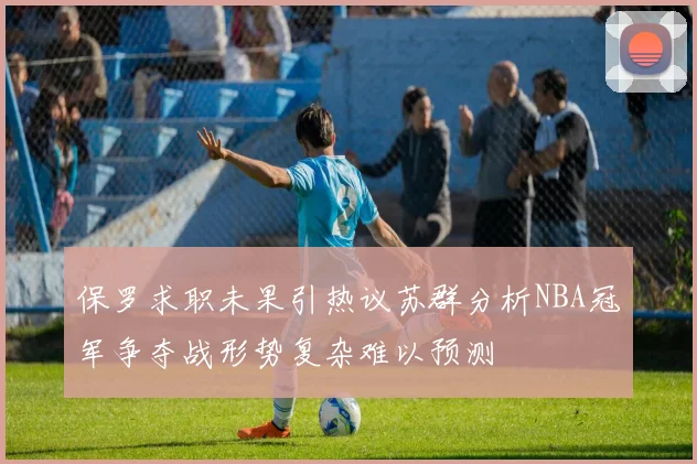 保罗求职未果引热议苏群分析NBA冠军争夺战形势复杂难以预测