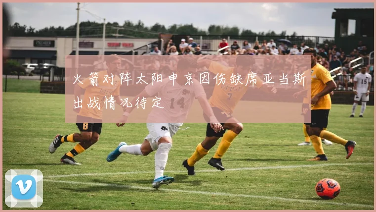 火箭对阵太阳申京因伤缺席亚当斯出战情况待定
