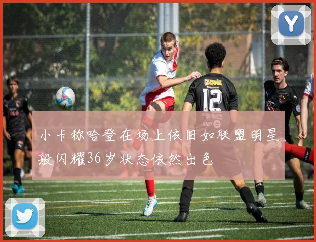 小卡称哈登在场上依旧如联盟明星般闪耀36岁状态依然出色