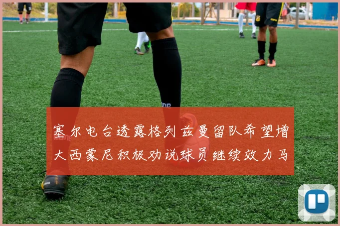 塞尔电台透露格列兹曼留队希望增大西蒙尼积极劝说球员继续效力马竞