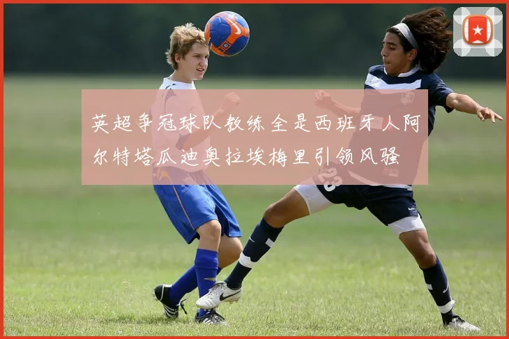 英超争冠球队教练全是西班牙人阿尔特塔瓜迪奥拉埃梅里引领风骚