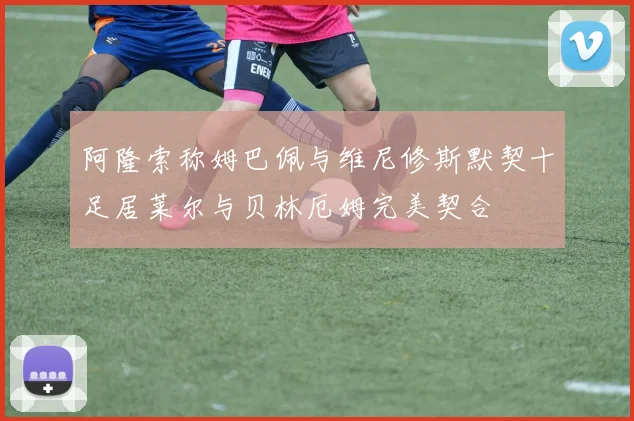 阿隆索称姆巴佩与维尼修斯默契十足居莱尔与贝林厄姆完美契合