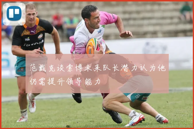范戴克谈索博未来队长潜力认为他仍需提升领导能力