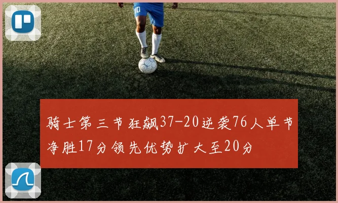 骑士第三节狂飙37-20逆袭76人单节净胜17分领先优势扩大至20分