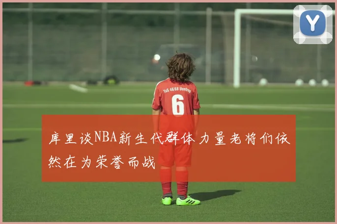 库里谈NBA新生代群体力量老将们依然在为荣誉而战