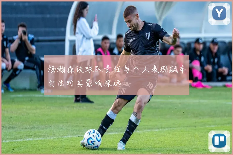 杨瀚森谈球队责任与个人表现飙车打法对其影响深远