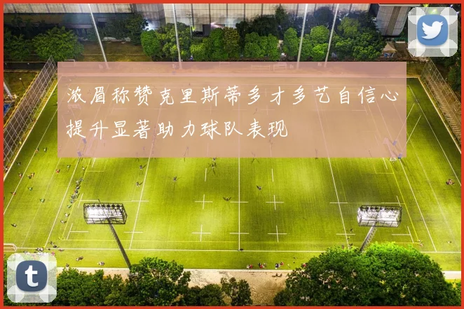 浓眉称赞克里斯蒂多才多艺自信心提升显著助力球队表现