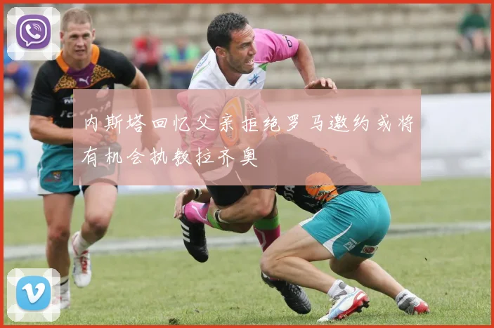 内斯塔回忆父亲拒绝罗马邀约或将有机会执教拉齐奥