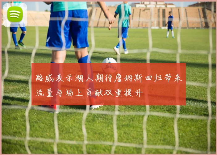 路威表示湖人期待詹姆斯回归带来流量与场上贡献双重提升