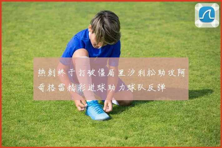 热刺终于打破僵局里沙利松助攻阿奇格雷精彩进球助力球队反弹