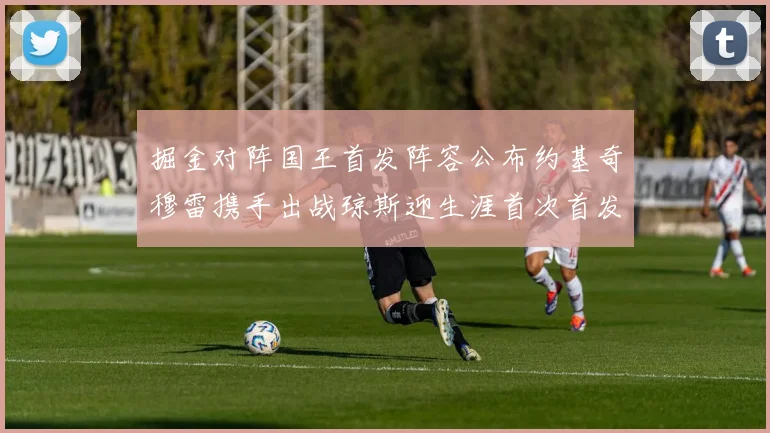 掘金对阵国王首发阵容公布约基奇穆雷携手出战琼斯迎生涯首次首发机会
